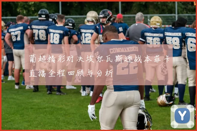 葡超精彩对决埃尔瓦斯迎战本菲卡直播全程回顾与分析