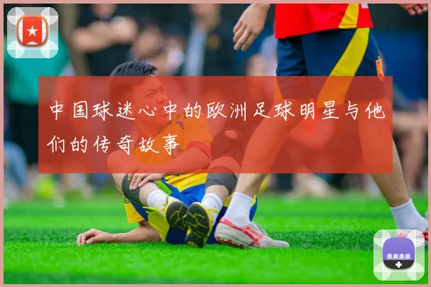 中国球迷心中的欧洲足球明星与他们的传奇故事
