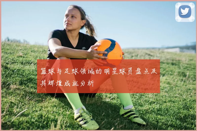 篮球与足球领域的明星球员盘点及其辉煌成就分析