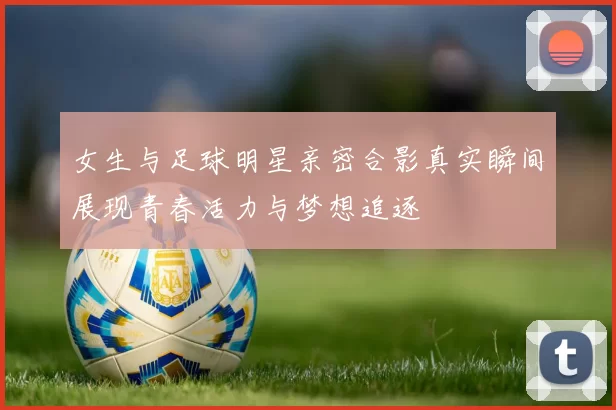 女生与足球明星亲密合影真实瞬间展现青春活力与梦想追逐