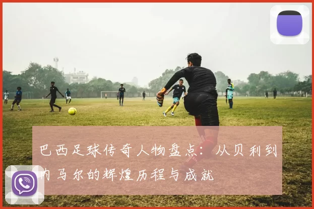 巴西足球传奇人物盘点：从贝利到内马尔的辉煌历程与成就