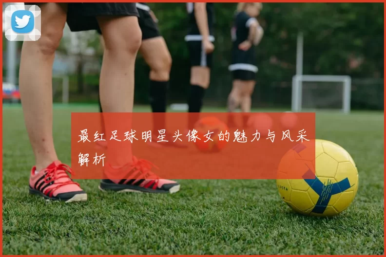 最红足球明星头像女的魅力与风采解析
