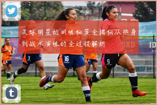 足球明星的训练秘笈全揭秘从热身到战术演练的全过程解析