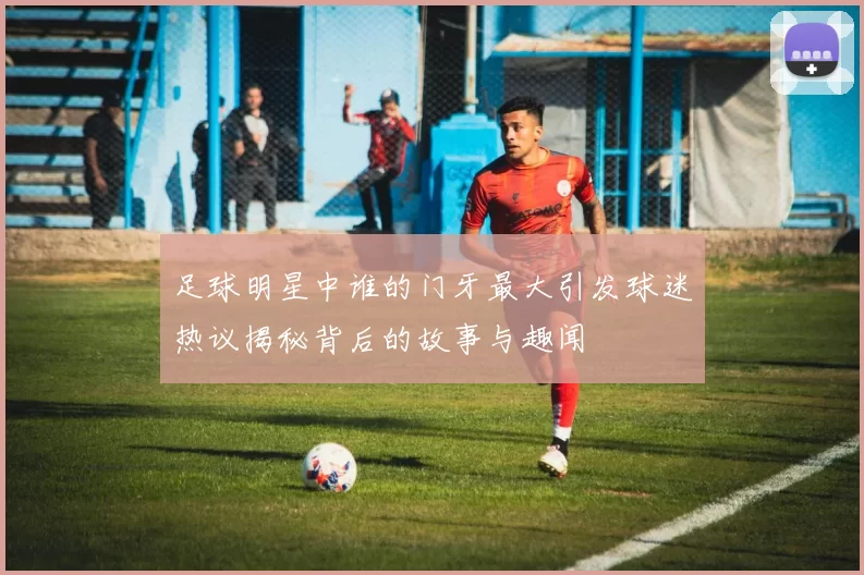足球明星中谁的门牙最大引发球迷热议揭秘背后的故事与趣闻