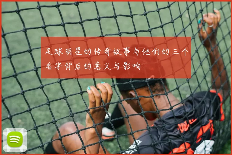 足球明星的传奇故事与他们的三个名字背后的意义与影响