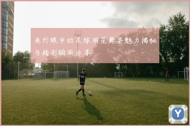 老外眼中的足球明星舞姿魅力揭秘与精彩瞬间分享