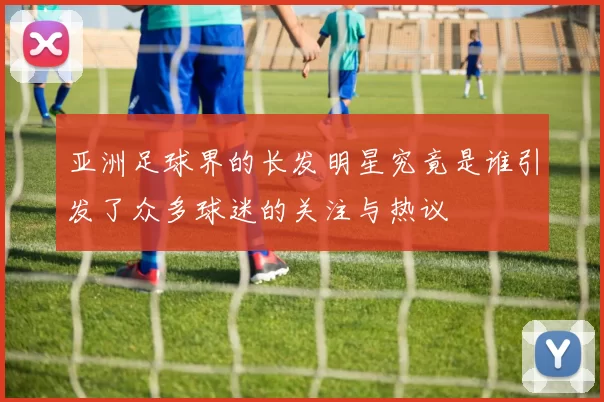 亚洲足球界的长发明星究竟是谁引发了众多球迷的关注与热议