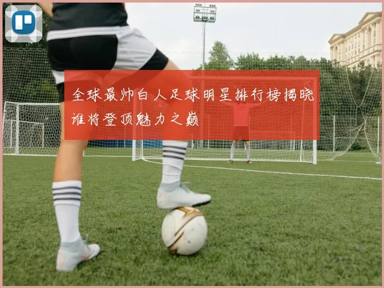 全球最帅白人足球明星排行榜揭晓谁将登顶魅力之巅