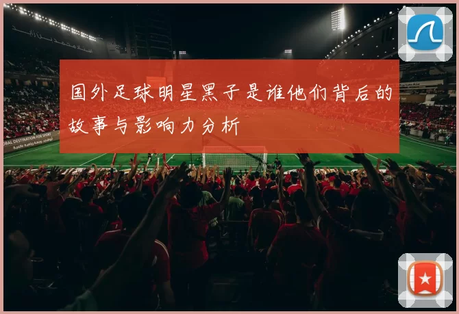 国外足球明星黑子是谁他们背后的故事与影响力分析
