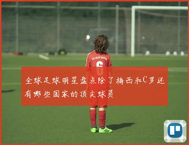 全球足球明星盘点除了梅西和C罗还有哪些国家的顶尖球员