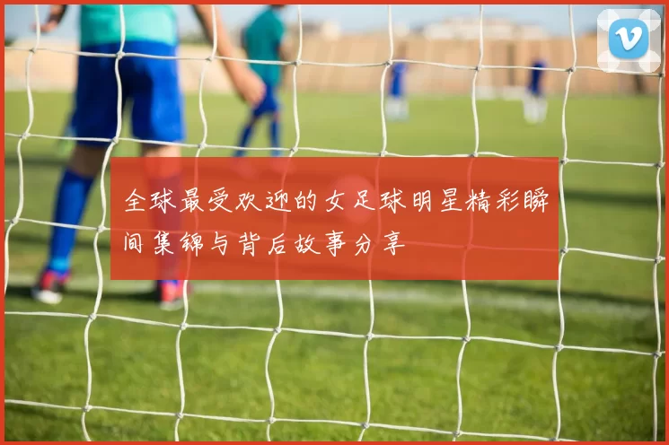 全球最受欢迎的女足球明星精彩瞬间集锦与背后故事分享