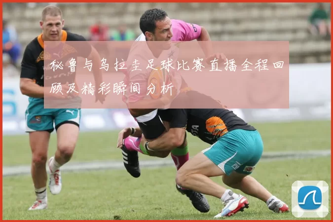秘鲁与乌拉圭足球比赛直播全程回顾及精彩瞬间分析
