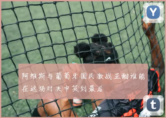 阿维斯与葡萄牙国民激战正酣谁能在这场对决中笑到最后