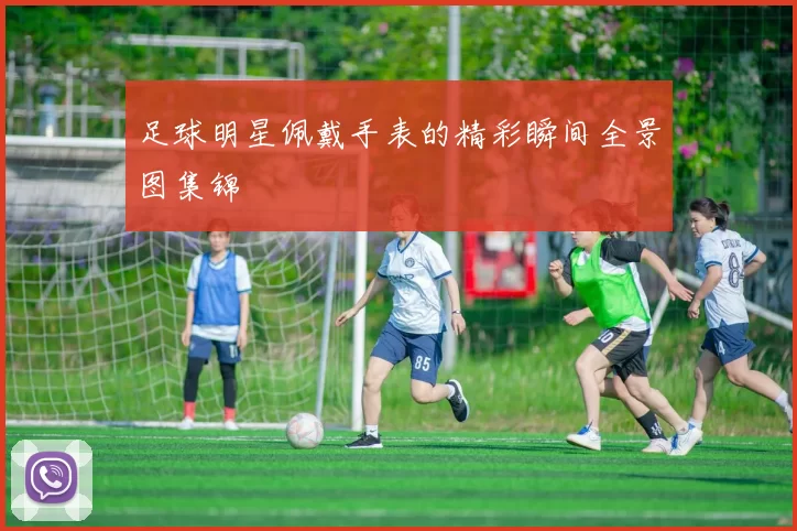 足球明星佩戴手表的精彩瞬间全景图集锦