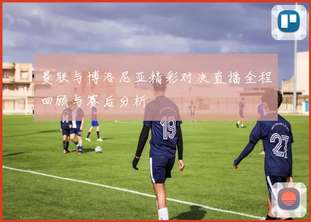 曼联与博洛尼亚精彩对决直播全程回顾与赛后分析