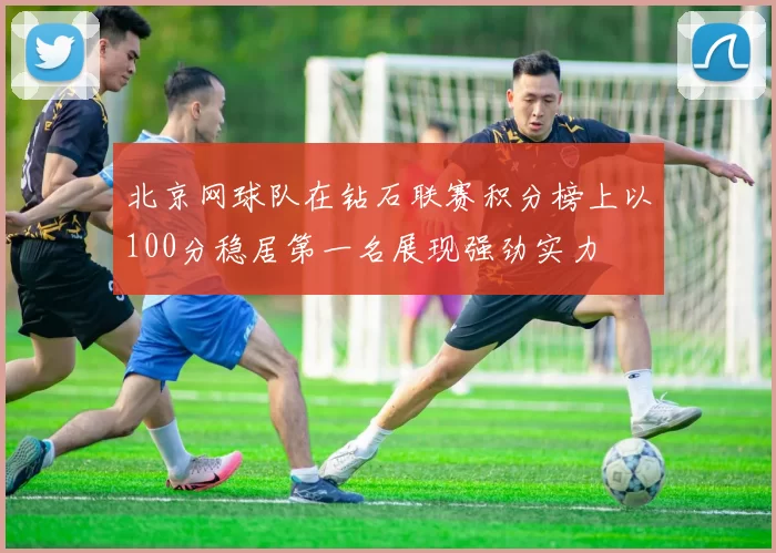 北京网球队在钻石联赛积分榜上以100分稳居第一名展现强劲实力