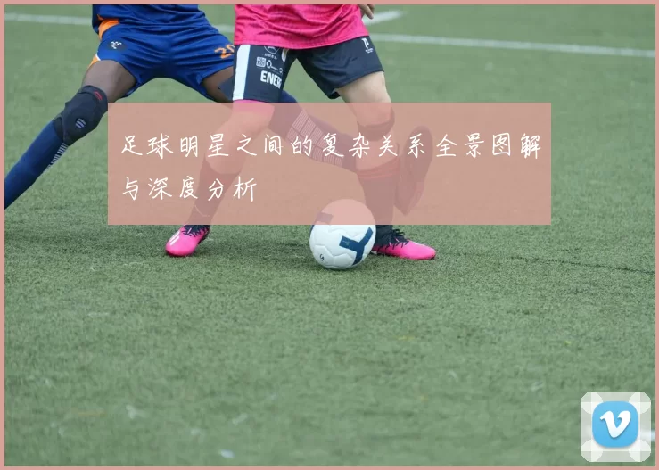 足球明星之间的复杂关系全景图解与深度分析