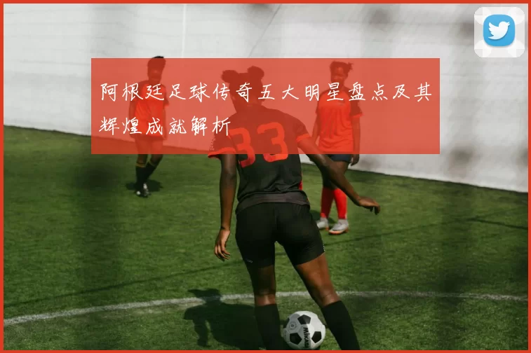 阿根廷足球传奇五大明星盘点及其辉煌成就解析