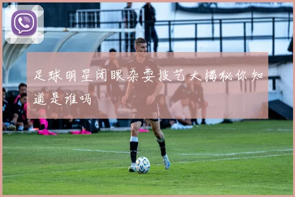 足球明星闭眼杂耍技艺大揭秘你知道是谁吗