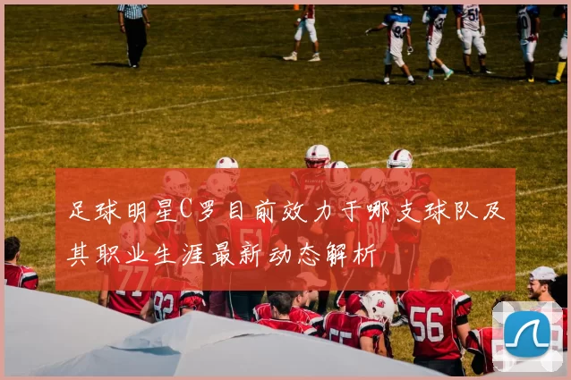足球明星C罗目前效力于哪支球队及其职业生涯最新动态解析