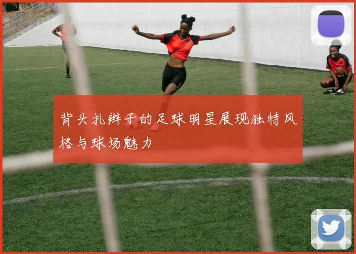 背头扎辫子的足球明星展现独特风格与球场魅力