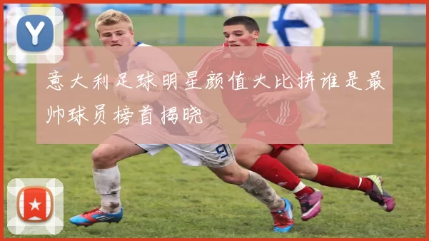 意大利足球明星颜值大比拼谁是最帅球员榜首揭晓