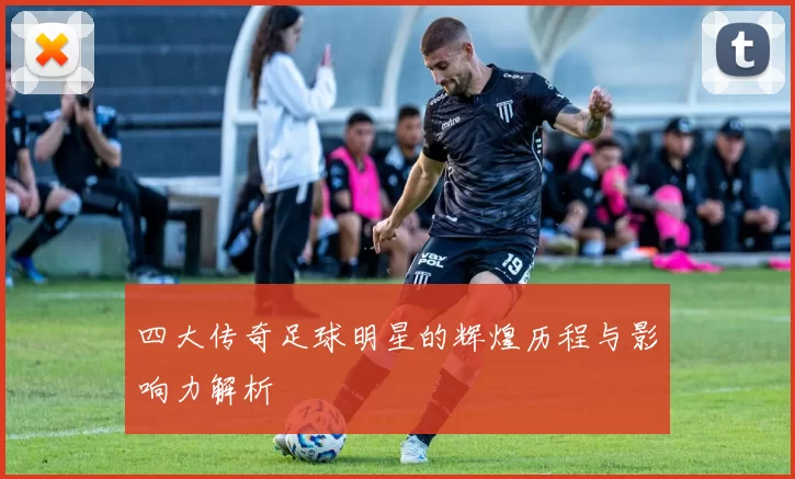 四大传奇足球明星的辉煌历程与影响力解析