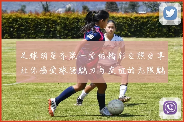 足球明星齐聚一堂的精彩合照分享让你感受球场魅力与友谊的无限魅力