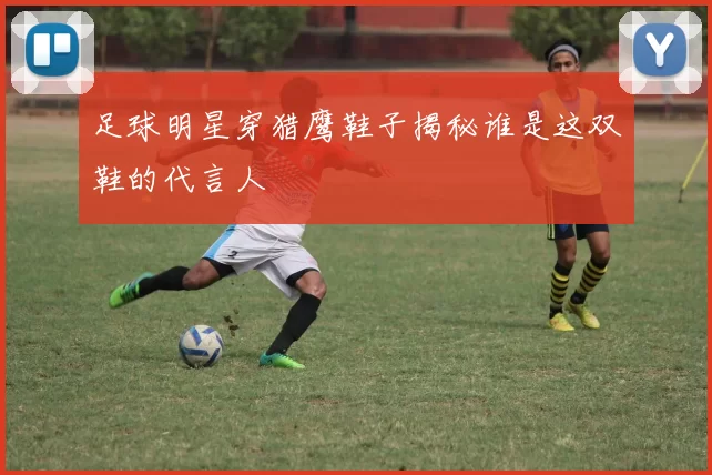 足球明星穿猎鹰鞋子揭秘谁是这双鞋的代言人