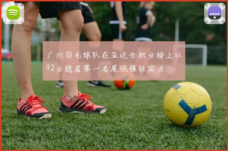 广州羽毛球队在亚运会积分榜上以92分稳居第一名展现强劲实力