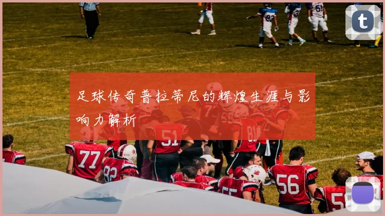 足球传奇普拉蒂尼的辉煌生涯与影响力解析