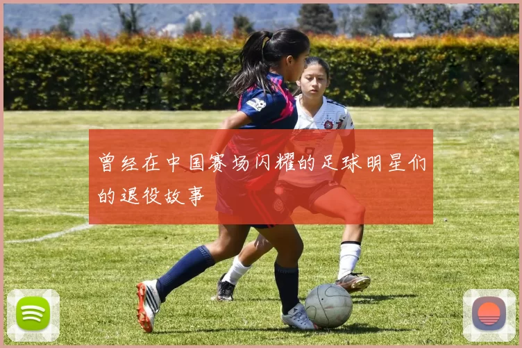 曾经在中国赛场闪耀的足球明星们的退役故事