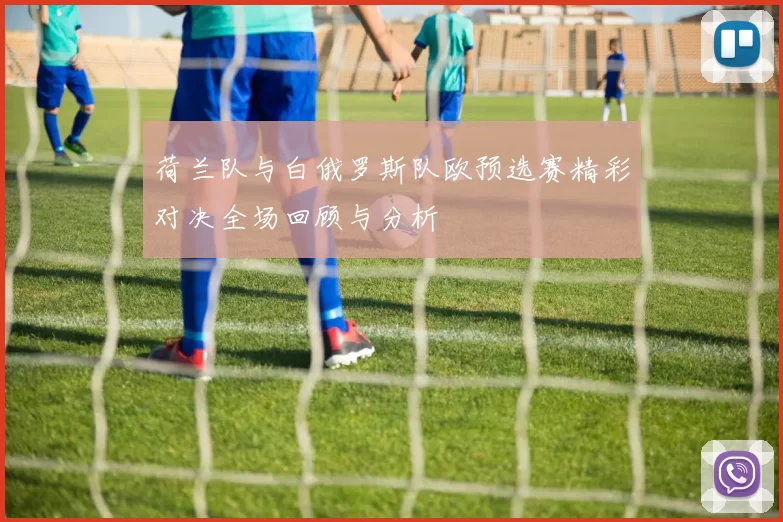 荷兰队与白俄罗斯队欧预选赛精彩对决全场回顾与分析