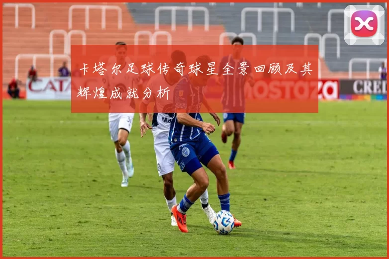 卡塔尔足球传奇球星全景回顾及其辉煌成就分析