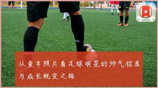 从童年照片看足球明星的帅气程度与成长蜕变之路