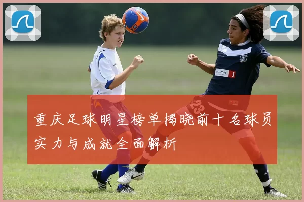 重庆足球明星榜单揭晓前十名球员实力与成就全面解析