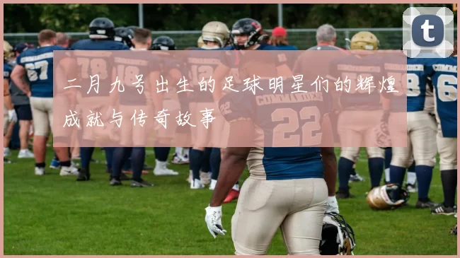 二月九号出生的足球明星们的辉煌成就与传奇故事