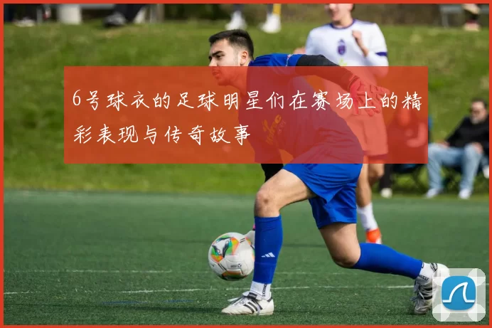6号球衣的足球明星们在赛场上的精彩表现与传奇故事