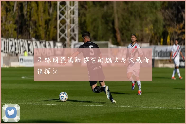 足球明星滴胶摆台的魅力与收藏价值探讨