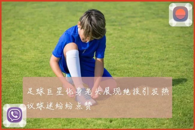 足球巨星化身老头展现绝技引发热议球迷纷纷点赞