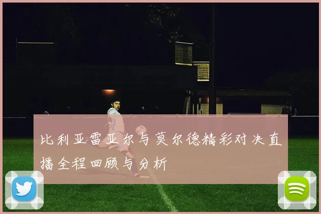 比利亚雷亚尔与莫尔德精彩对决直播全程回顾与分析