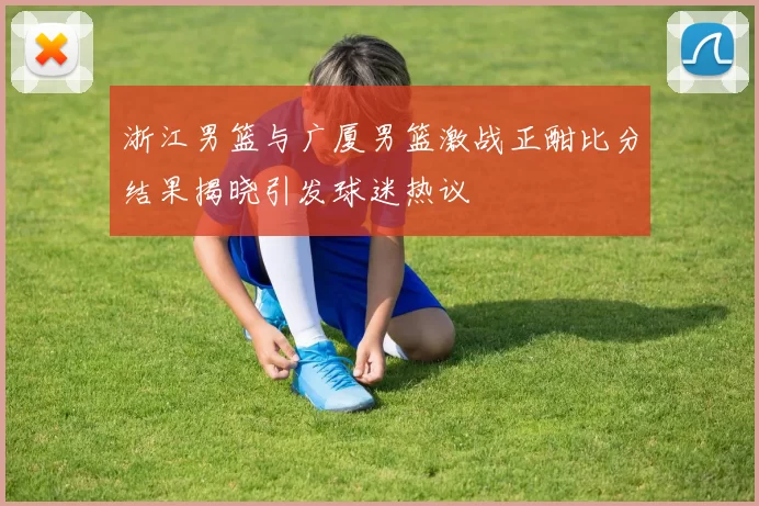 浙江男篮与广厦男篮激战正酣比分结果揭晓引发球迷热议