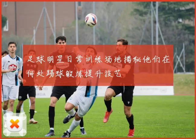 足球明星日常训练场地揭秘他们在何处踢球锻炼提升技艺