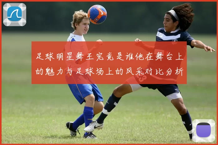 足球明星舞王究竟是谁他在舞台上的魅力与足球场上的风采对比分析