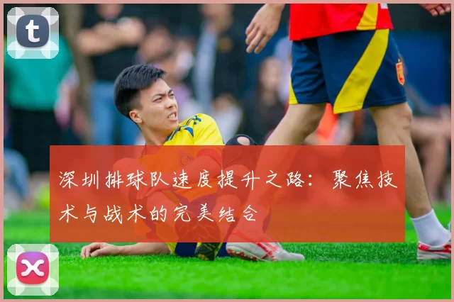 深圳排球队速度提升之路：聚焦技术与战术的完美结合