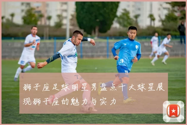 狮子座足球明星男盘点十大球星展现狮子座的魅力与实力