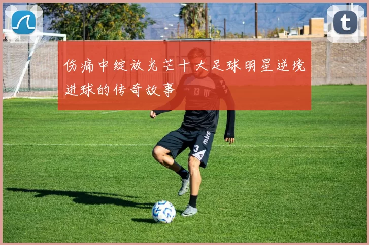 伤痛中绽放光芒十大足球明星逆境进球的传奇故事