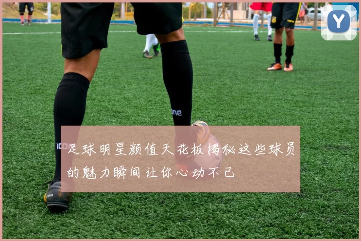 足球明星颜值天花板揭秘这些球员的魅力瞬间让你心动不已