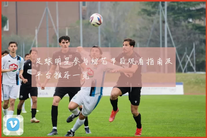 足球明星参与综艺节目观看指南及平台推荐一览