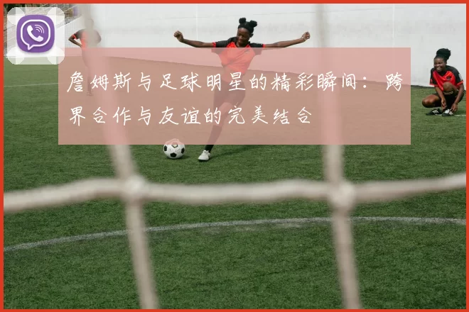 詹姆斯与足球明星的精彩瞬间：跨界合作与友谊的完美结合
